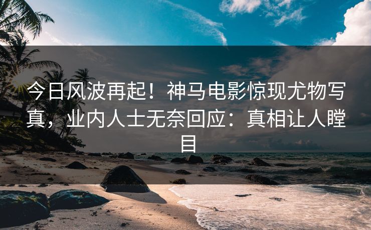 今日风波再起！神马电影惊现尤物写真，业内人士无奈回应：真相让人瞠目