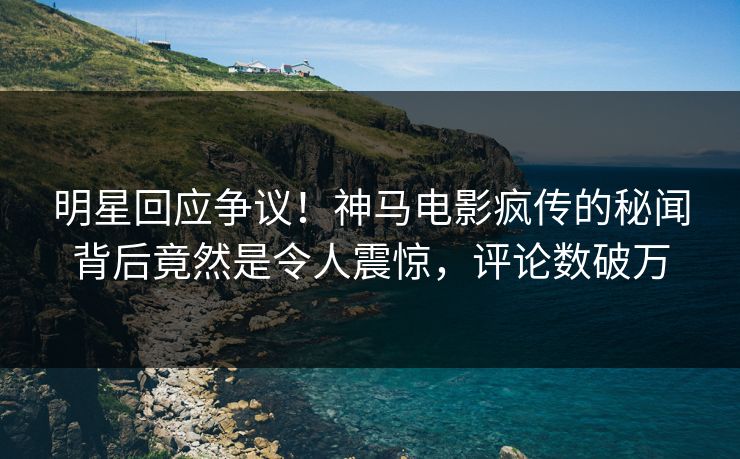 明星回应争议！神马电影疯传的秘闻背后竟然是令人震惊，评论数破万