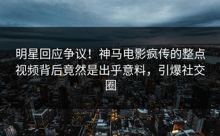 明星回应争议！神马电影疯传的整点视频背后竟然是出乎意料，引爆社交圈