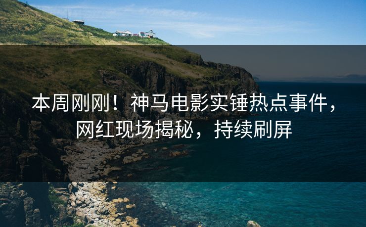 本周刚刚！神马电影实锤热点事件，网红现场揭秘，持续刷屏