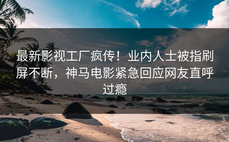 最新影视工厂疯传！业内人士被指刷屏不断，神马电影紧急回应网友直呼过瘾