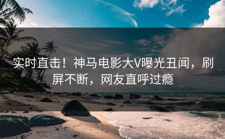 实时直击！神马电影大V曝光丑闻，刷屏不断，网友直呼过瘾