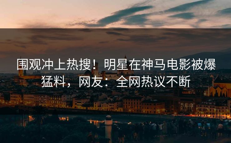 围观冲上热搜！明星在神马电影被爆猛料，网友：全网热议不断