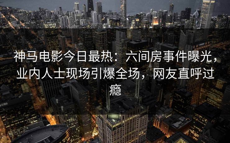 神马电影今日最热：六间房事件曝光，业内人士现场引爆全场，网友直呼过瘾