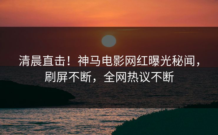 清晨直击！神马电影网红曝光秘闻，刷屏不断，全网热议不断