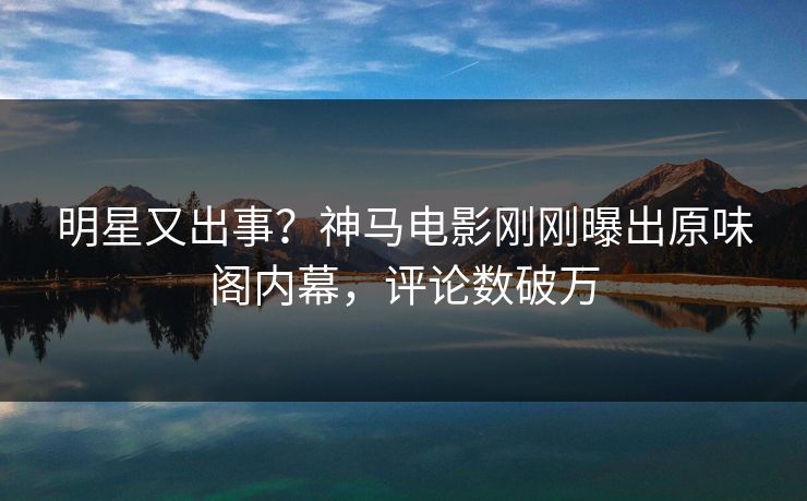 明星又出事？神马电影刚刚曝出原味阁内幕，评论数破万