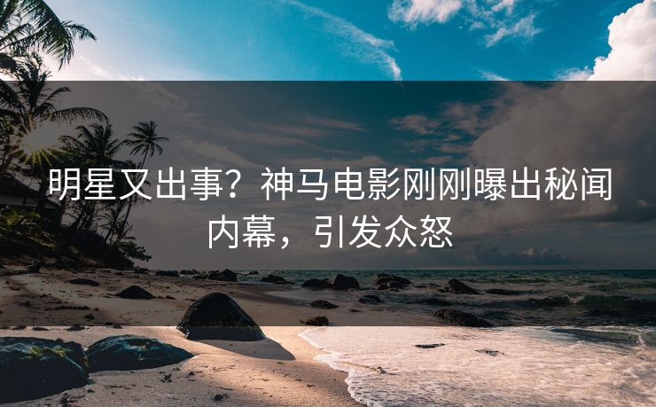 明星又出事？神马电影刚刚曝出秘闻内幕，引发众怒