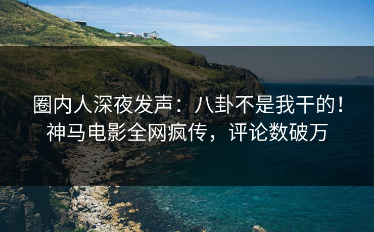 圈内人深夜发声：八卦不是我干的！神马电影全网疯传，评论数破万