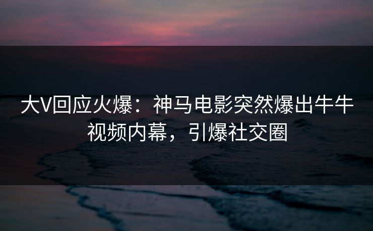 大V回应火爆：神马电影突然爆出牛牛视频内幕，引爆社交圈