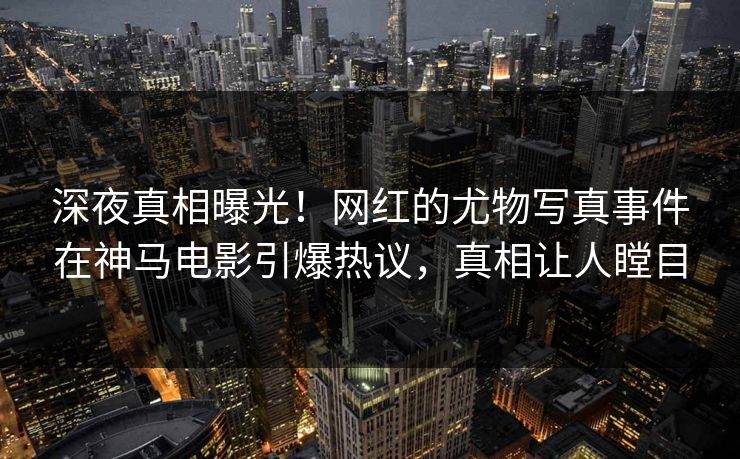 深夜真相曝光！网红的尤物写真事件在神马电影引爆热议，真相让人瞠目