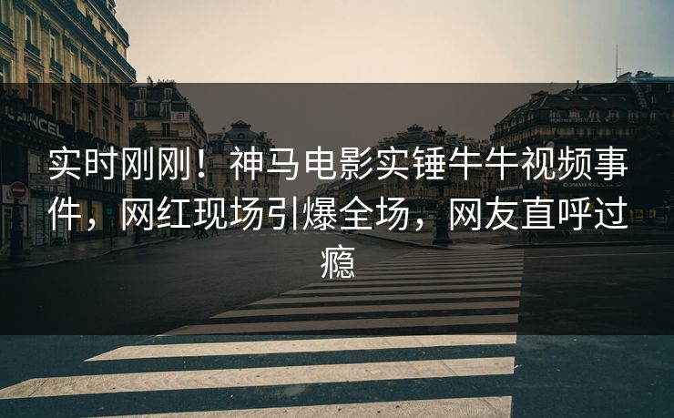 实时刚刚！神马电影实锤牛牛视频事件，网红现场引爆全场，网友直呼过瘾