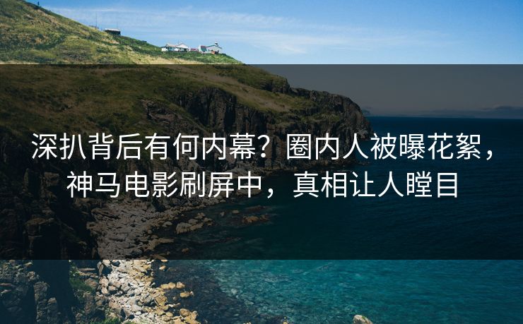 深扒背后有何内幕？圈内人被曝花絮，神马电影刷屏中，真相让人瞠目