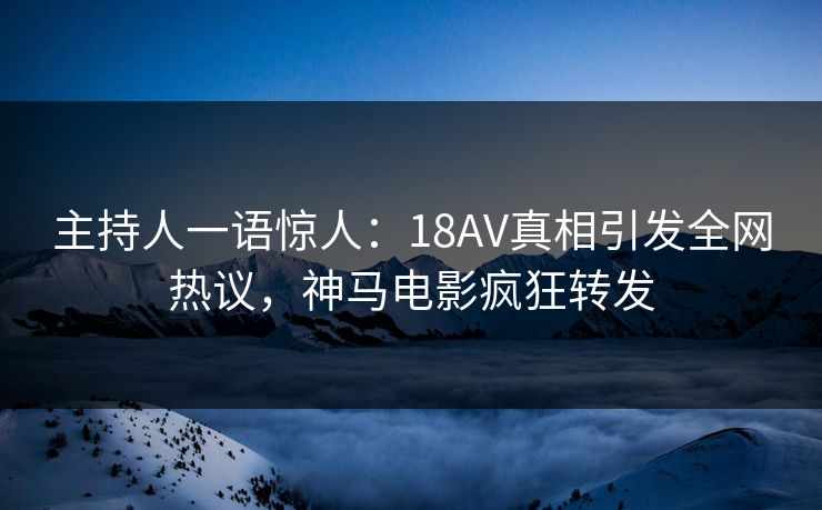 主持人一语惊人：18AV真相引发全网热议，神马电影疯狂转发