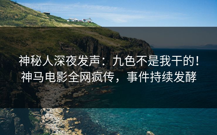 神秘人深夜发声：九色不是我干的！神马电影全网疯传，事件持续发酵
