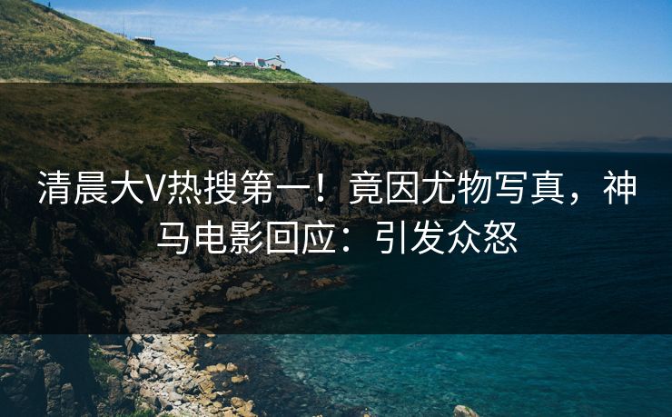 清晨大V热搜第一！竟因尤物写真，神马电影回应：引发众怒
