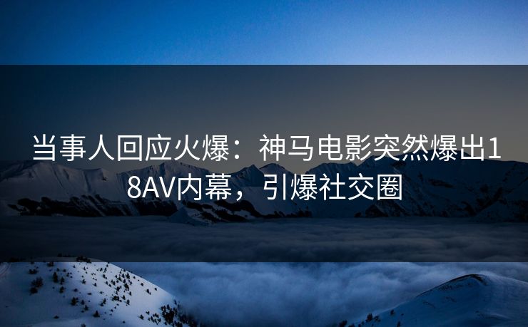 当事人回应火爆：神马电影突然爆出18AV内幕，引爆社交圈