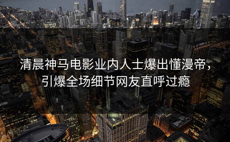 清晨神马电影业内人士爆出懂漫帝，引爆全场细节网友直呼过瘾