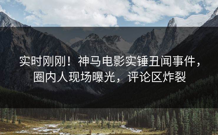 实时刚刚！神马电影实锤丑闻事件，圈内人现场曝光，评论区炸裂