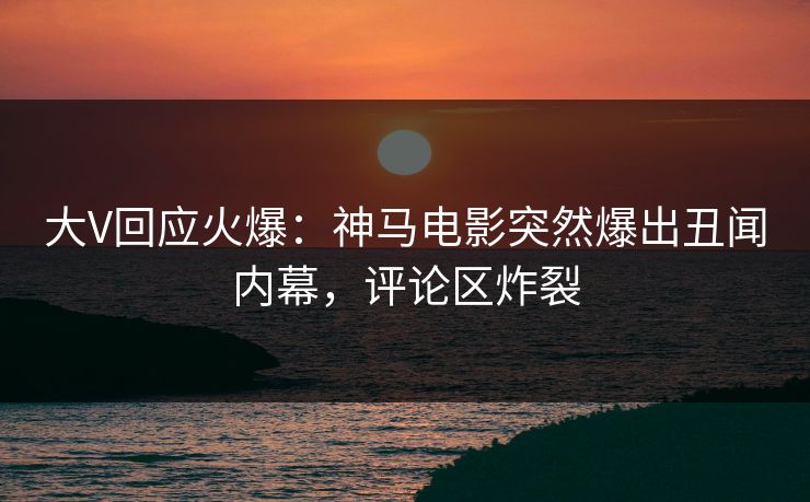 大V回应火爆：神马电影突然爆出丑闻内幕，评论区炸裂