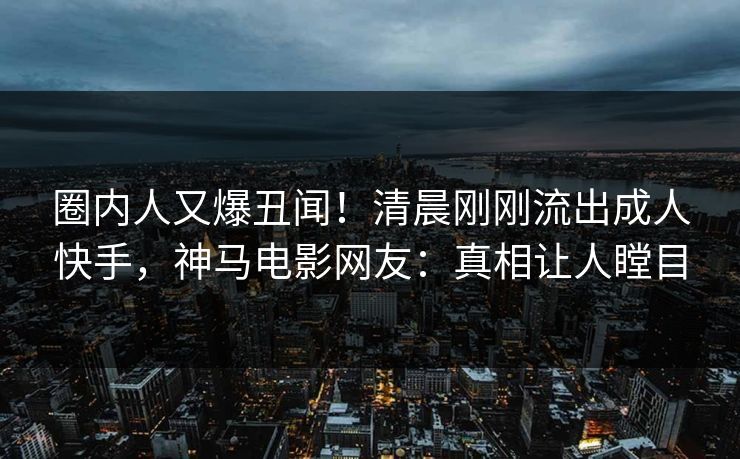 圈内人又爆丑闻！清晨刚刚流出成人快手，神马电影网友：真相让人瞠目
