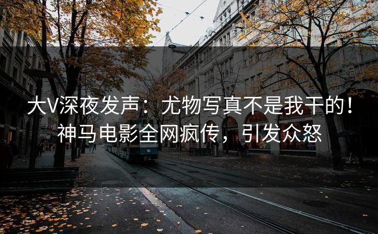 大V深夜发声：尤物写真不是我干的！神马电影全网疯传，引发众怒