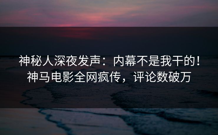 神秘人深夜发声：内幕不是我干的！神马电影全网疯传，评论数破万