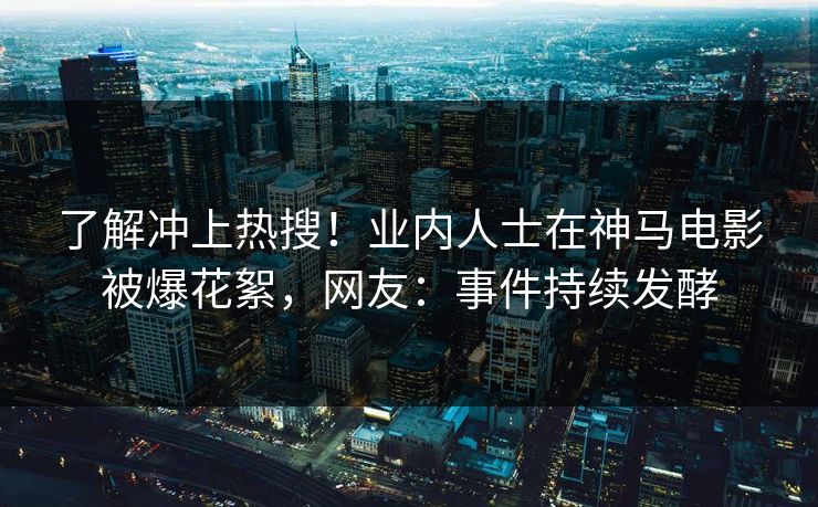 了解冲上热搜！业内人士在神马电影被爆花絮，网友：事件持续发酵