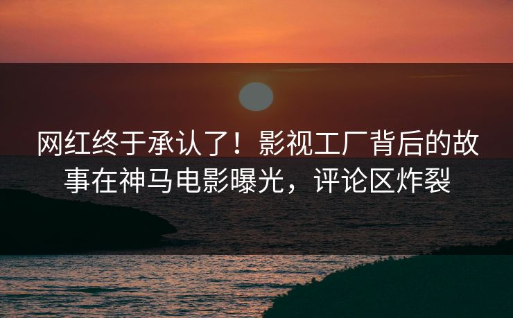 网红终于承认了！影视工厂背后的故事在神马电影曝光，评论区炸裂
