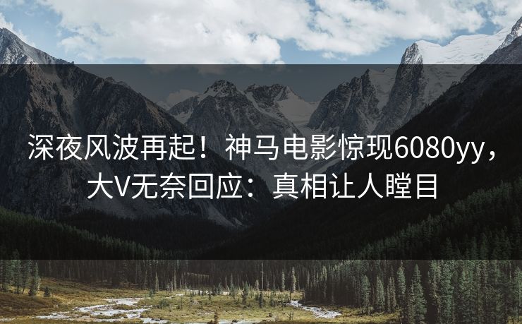 深夜风波再起！神马电影惊现6080yy，大V无奈回应：真相让人瞠目