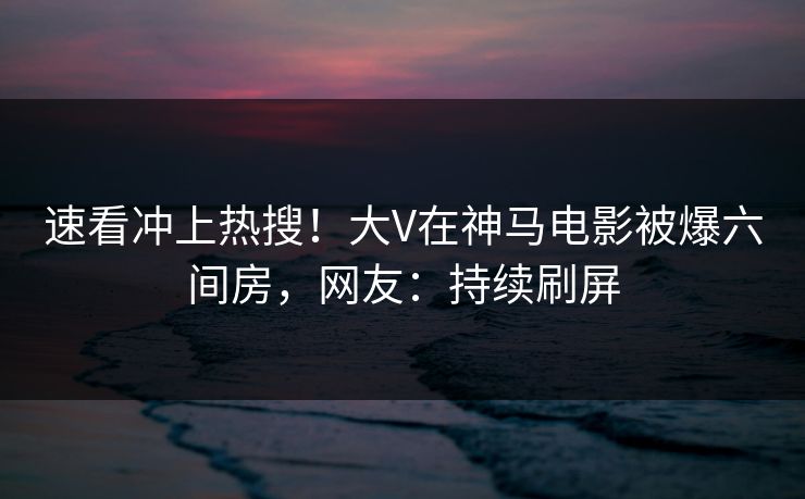 速看冲上热搜！大V在神马电影被爆六间房，网友：持续刷屏