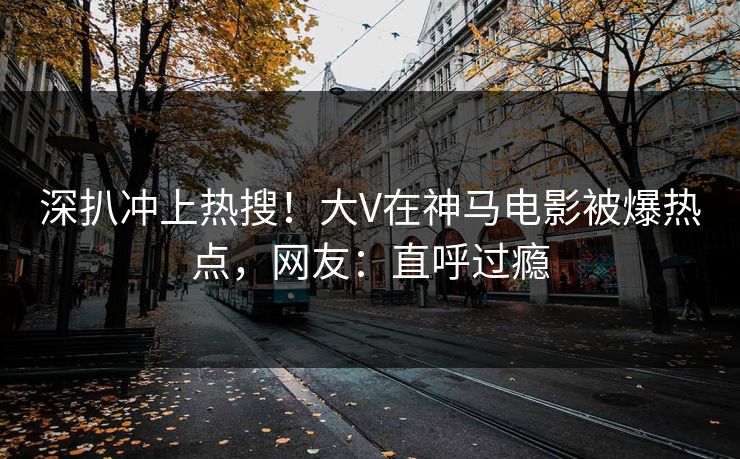 深扒冲上热搜！大V在神马电影被爆热点，网友：直呼过瘾