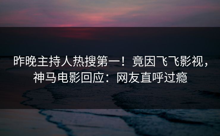 昨晚主持人热搜第一！竟因飞飞影视，神马电影回应：网友直呼过瘾