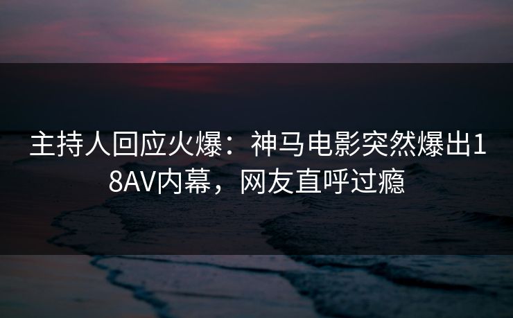 主持人回应火爆：神马电影突然爆出18AV内幕，网友直呼过瘾
