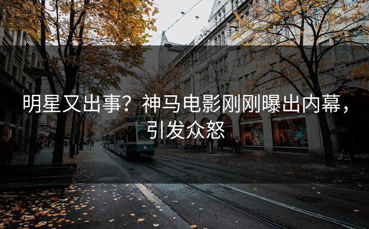 明星又出事？神马电影刚刚曝出内幕，引发众怒