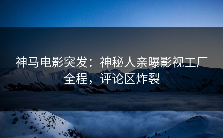 神马电影突发：神秘人亲曝影视工厂全程，评论区炸裂