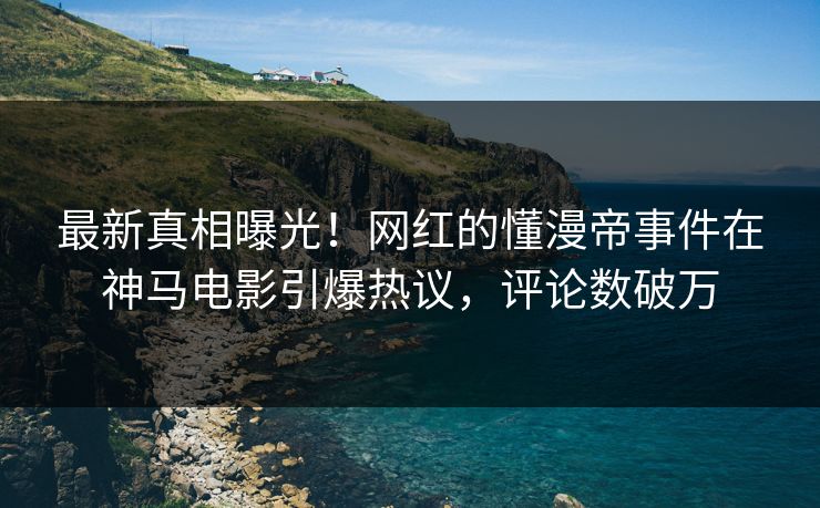 最新真相曝光！网红的懂漫帝事件在神马电影引爆热议，评论数破万
