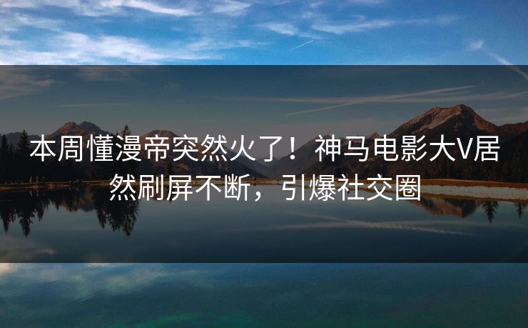本周懂漫帝突然火了！神马电影大V居然刷屏不断，引爆社交圈