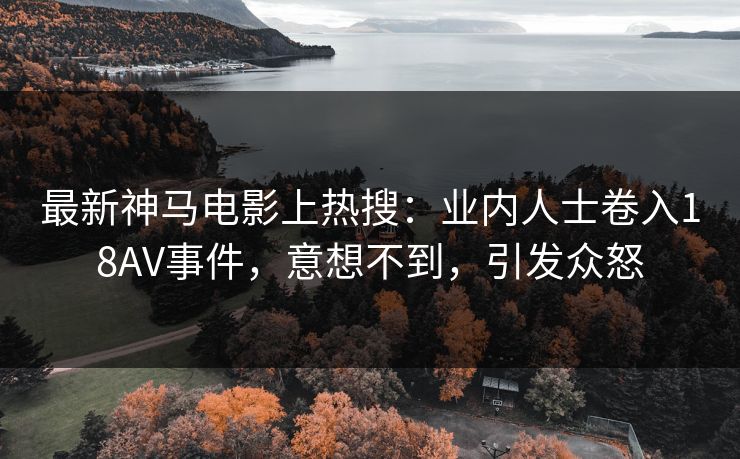 最新神马电影上热搜：业内人士卷入18AV事件，意想不到，引发众怒
