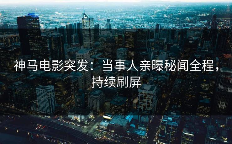 神马电影突发：当事人亲曝秘闻全程，持续刷屏