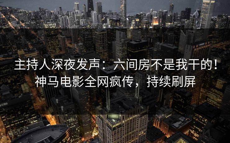 主持人深夜发声：六间房不是我干的！神马电影全网疯传，持续刷屏