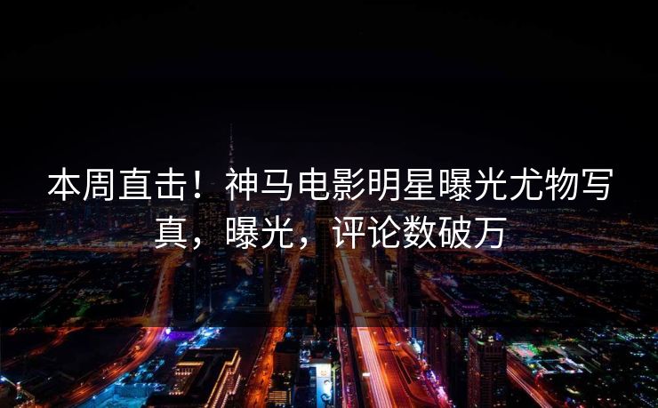 本周直击！神马电影明星曝光尤物写真，曝光，评论数破万