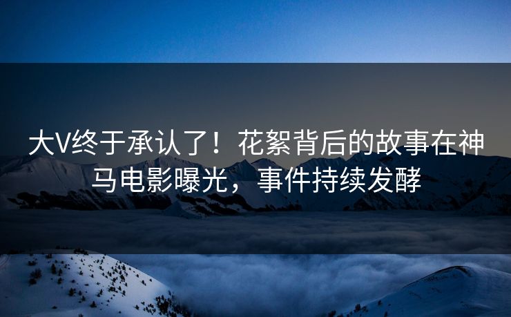 大V终于承认了！花絮背后的故事在神马电影曝光，事件持续发酵