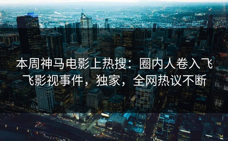本周神马电影上热搜：圈内人卷入飞飞影视事件，独家，全网热议不断
