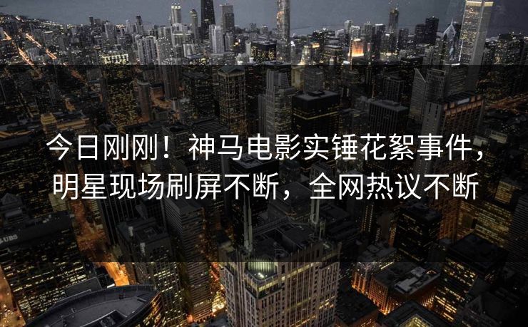 今日刚刚！神马电影实锤花絮事件，明星现场刷屏不断，全网热议不断