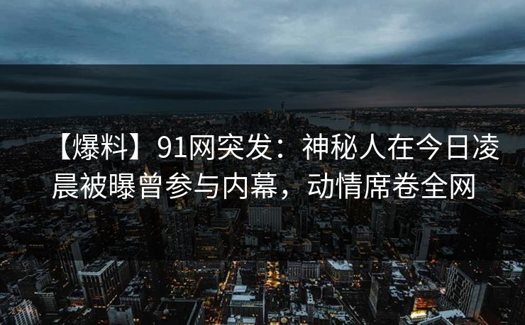 【爆料】91网突发：神秘人在今日凌晨被曝曾参与内幕，动情席卷全网