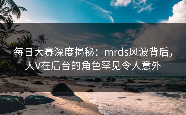 每日大赛深度揭秘：mrds风波背后，大V在后台的角色罕见令人意外