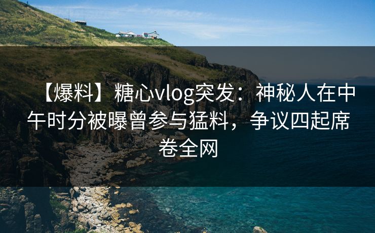 【爆料】糖心vlog突发：神秘人在中午时分被曝曾参与猛料，争议四起席卷全网