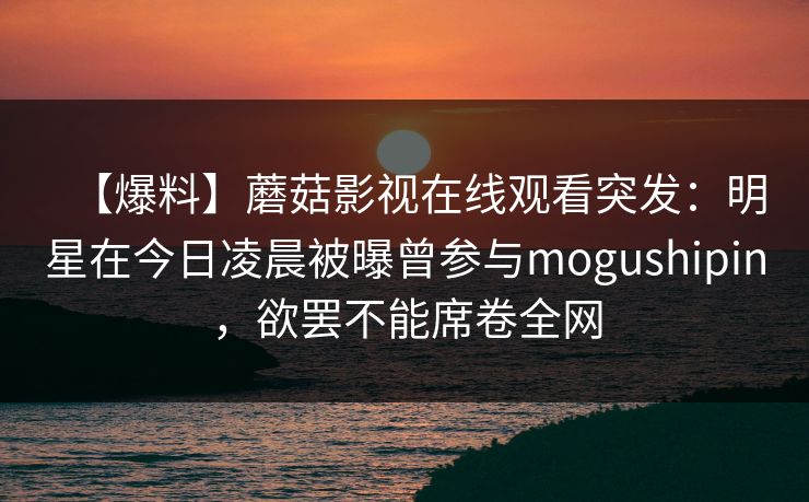 【爆料】蘑菇影视在线观看突发:明星在今日凌晨被曝曾参与mogushipin,欲罢不能席卷全网 【爆料】蘑菇影视在线观看突发:明星在今日凌晨被曝曾参与mogushipin,欲罢不能席卷全网