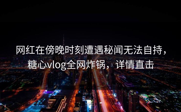 网红在傍晚时刻遭遇秘闻无法自持，糖心vlog全网炸锅，详情直击