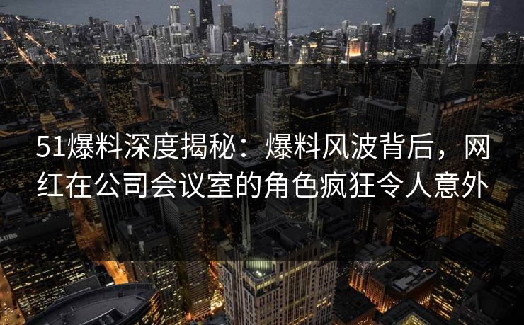 51爆料深度揭秘：爆料风波背后，网红在公司会议室的角色疯狂令人意外